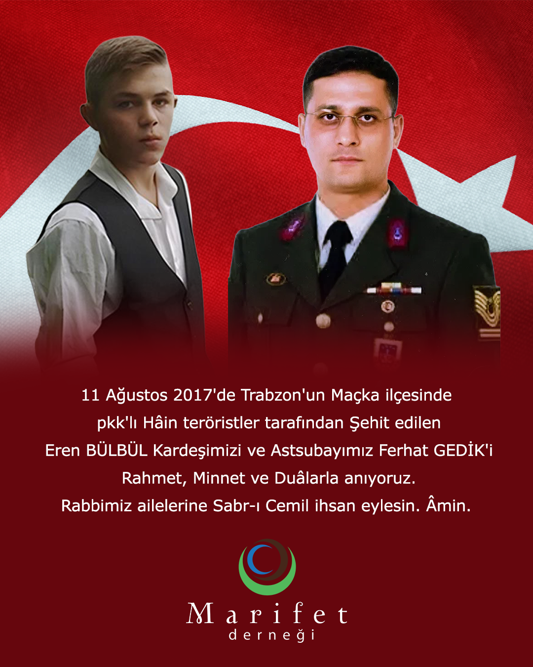 11 Ağustos 2017'de Trabzon'un Maçka ilçesinde pkk'lı Hâin teröristler tarafından Şehit edilen Eren BÜLBÜL Kardeşimizi ve Astsubayımız Ferhat GEDİK'i Rahmet, Minnet ve Duâlarla anıyoruz. Rabbimiz ailelerine Sabr-ı Cemil ihsan eylesin. Âmin.